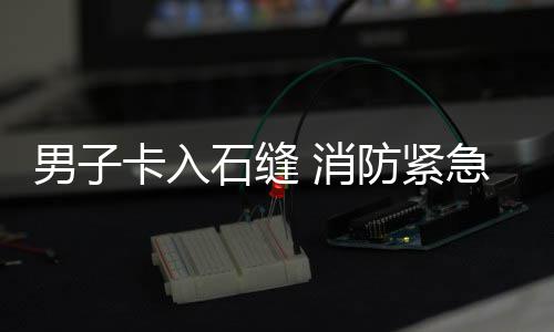 男子石缝 消卡入援急救防紧