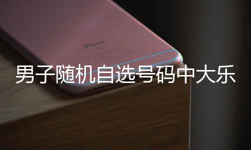 男子才领万 随机时隔乐透号码一周自选中大奖