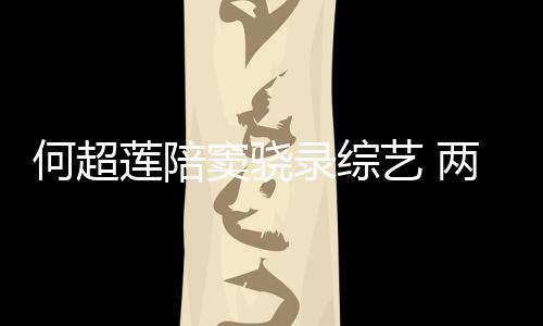 窦骁当众甜蜜太恩莲陪录综两人何超合影艺 爱亲吻