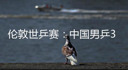 男乒大利挺进3比世乒赛胜澳伦敦亚队中国0战强