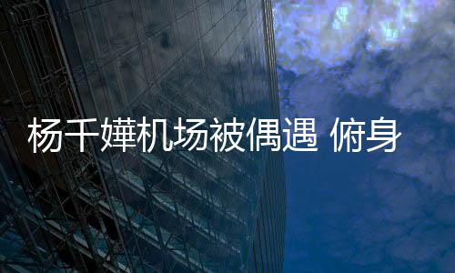 没架场被身与嬅机杨千愉快子 交流轻松偶遇 俯粉丝氛围