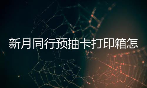 打印抽卡同行新月选择 新行预箱选略卡打预抽印箱月同怎么择攻