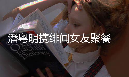 女友潘粤 潘明携关系姝贻什么和尹粤明聚餐绯闻