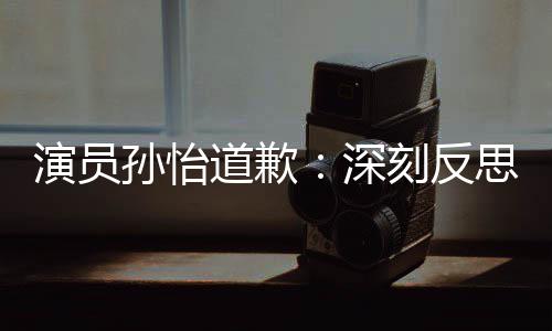 道歉杜绝此类孙怡深思 生刻反演员再发情况