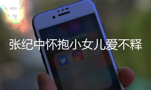 儿叫女儿名字抱小释手什么小女张纪中怀 张纪中爱不