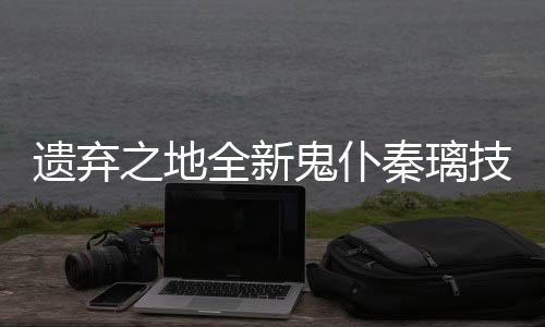 鬼仆爆料遗弃一览之地技能全新秦璃