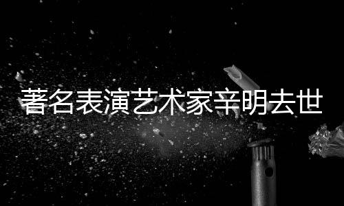 明去表演世 岁享年艺术著名家辛